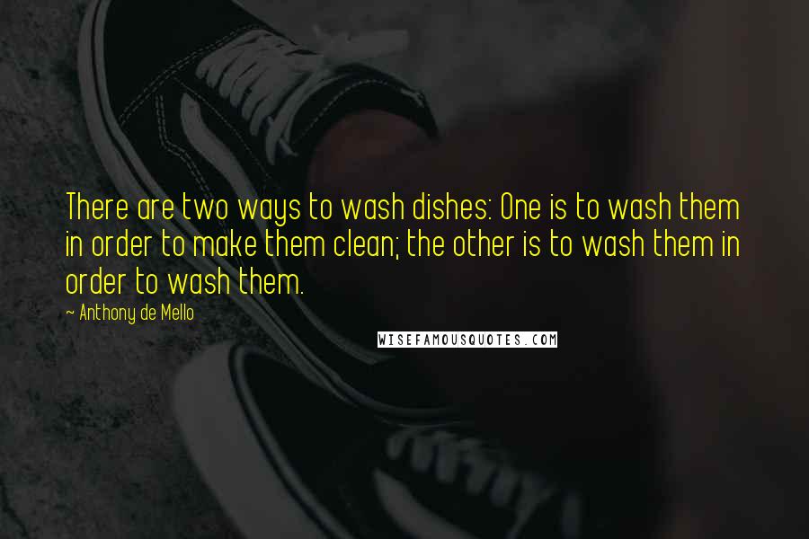 Anthony De Mello Quotes: There are two ways to wash dishes: One is to wash them in order to make them clean; the other is to wash them in order to wash them.