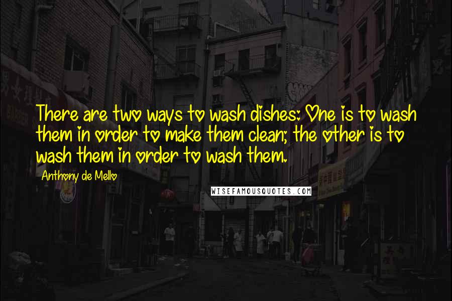 Anthony De Mello Quotes: There are two ways to wash dishes: One is to wash them in order to make them clean; the other is to wash them in order to wash them.