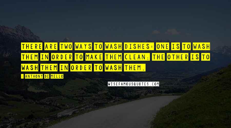 Anthony De Mello Quotes: There are two ways to wash dishes: One is to wash them in order to make them clean; the other is to wash them in order to wash them.