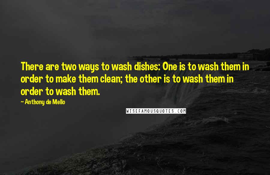 Anthony De Mello Quotes: There are two ways to wash dishes: One is to wash them in order to make them clean; the other is to wash them in order to wash them.