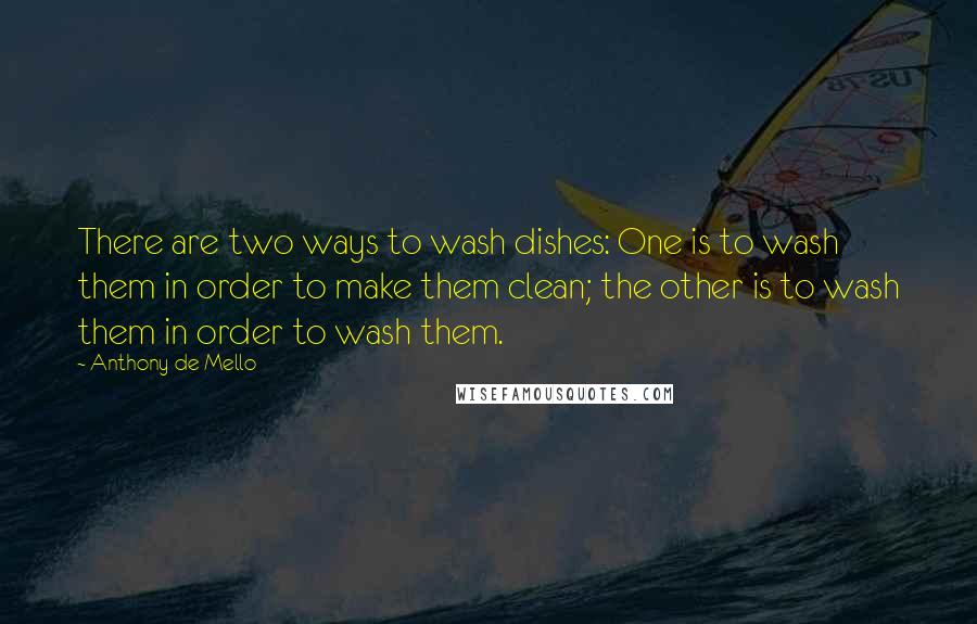 Anthony De Mello Quotes: There are two ways to wash dishes: One is to wash them in order to make them clean; the other is to wash them in order to wash them.