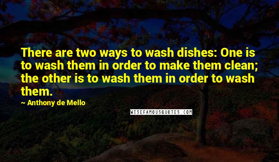 Anthony De Mello Quotes: There are two ways to wash dishes: One is to wash them in order to make them clean; the other is to wash them in order to wash them.