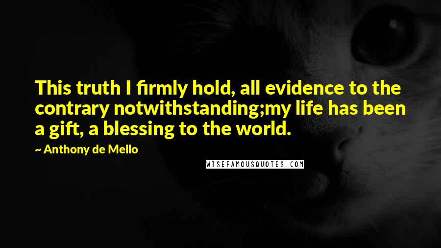 Anthony De Mello Quotes: This truth I firmly hold, all evidence to the contrary notwithstanding;my life has been a gift, a blessing to the world.