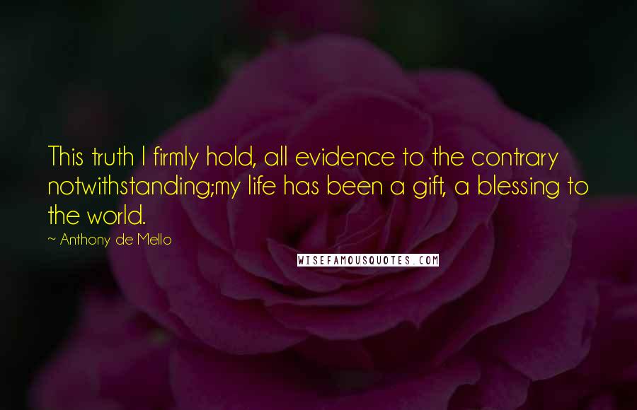 Anthony De Mello Quotes: This truth I firmly hold, all evidence to the contrary notwithstanding;my life has been a gift, a blessing to the world.