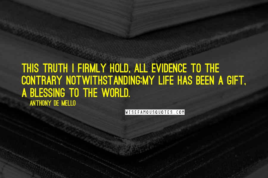 Anthony De Mello Quotes: This truth I firmly hold, all evidence to the contrary notwithstanding;my life has been a gift, a blessing to the world.