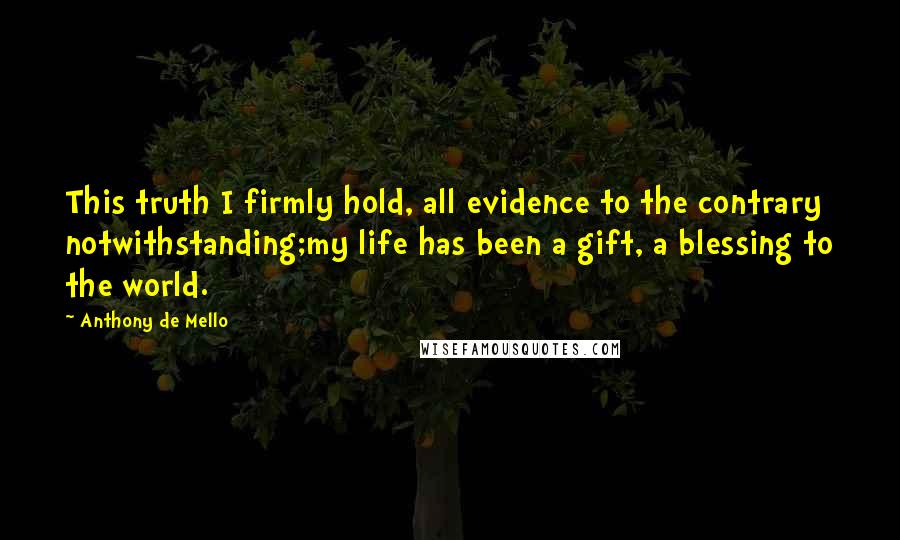 Anthony De Mello Quotes: This truth I firmly hold, all evidence to the contrary notwithstanding;my life has been a gift, a blessing to the world.