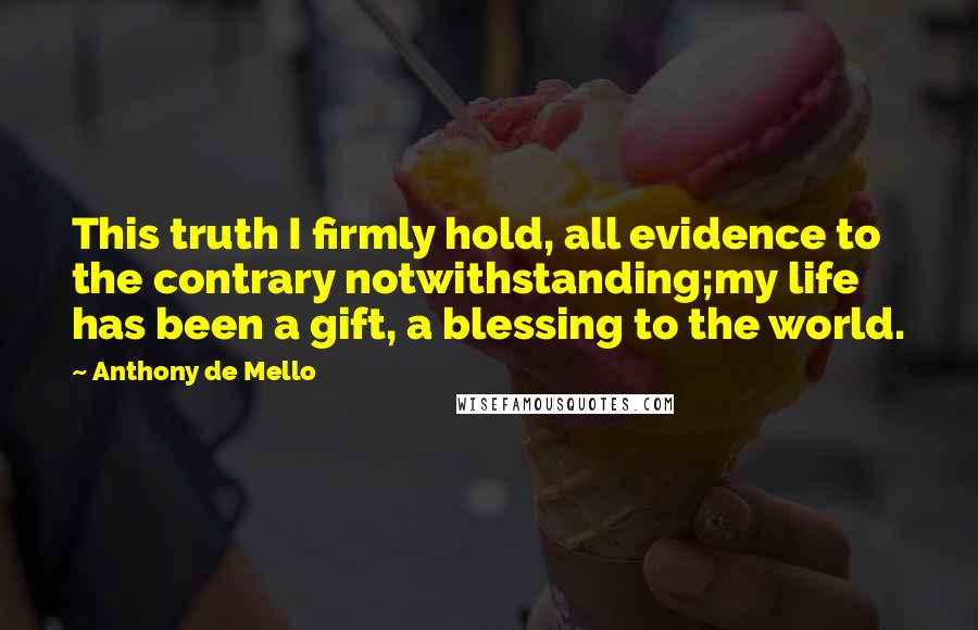 Anthony De Mello Quotes: This truth I firmly hold, all evidence to the contrary notwithstanding;my life has been a gift, a blessing to the world.