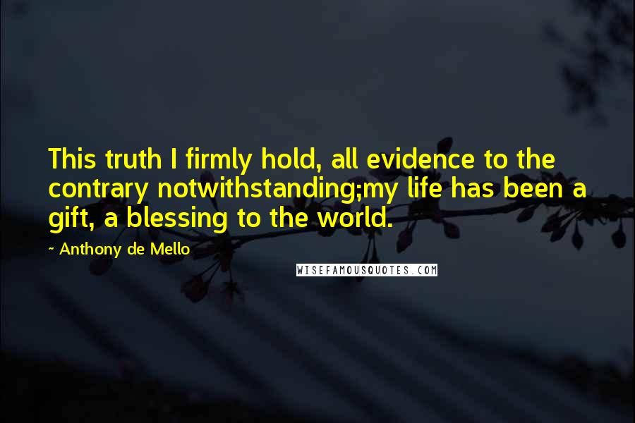 Anthony De Mello Quotes: This truth I firmly hold, all evidence to the contrary notwithstanding;my life has been a gift, a blessing to the world.