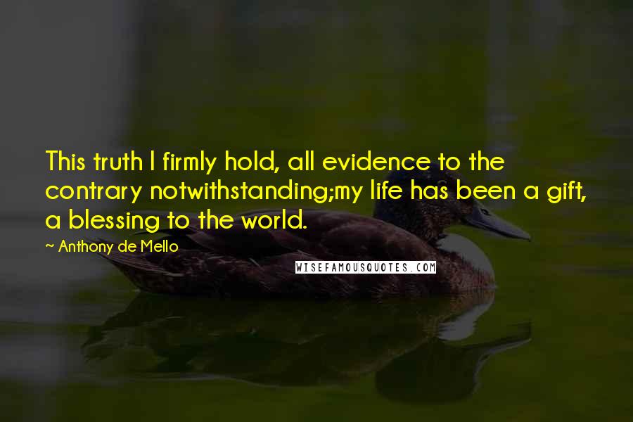 Anthony De Mello Quotes: This truth I firmly hold, all evidence to the contrary notwithstanding;my life has been a gift, a blessing to the world.