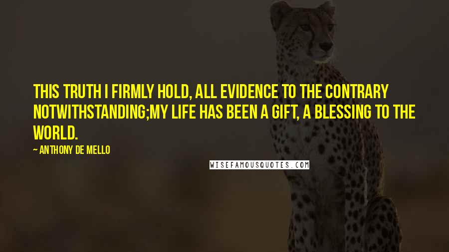 Anthony De Mello Quotes: This truth I firmly hold, all evidence to the contrary notwithstanding;my life has been a gift, a blessing to the world.