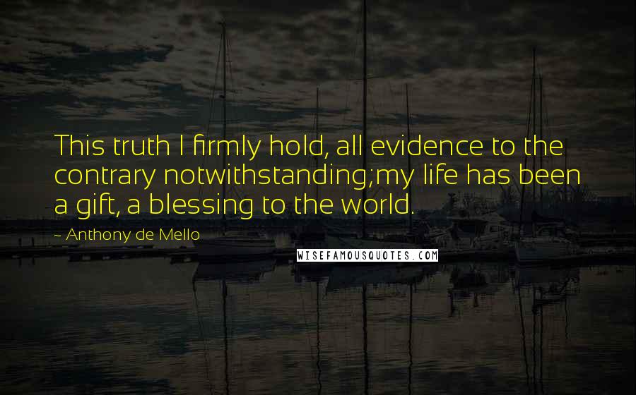 Anthony De Mello Quotes: This truth I firmly hold, all evidence to the contrary notwithstanding;my life has been a gift, a blessing to the world.