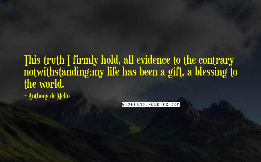 Anthony De Mello Quotes: This truth I firmly hold, all evidence to the contrary notwithstanding;my life has been a gift, a blessing to the world.