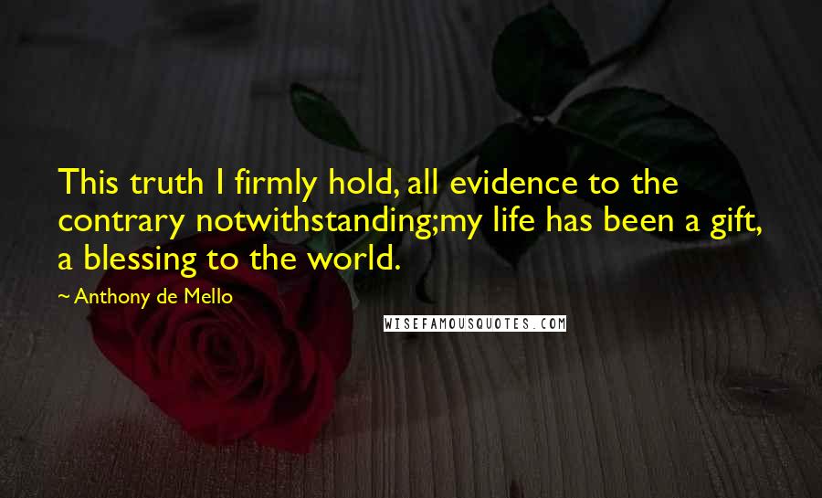 Anthony De Mello Quotes: This truth I firmly hold, all evidence to the contrary notwithstanding;my life has been a gift, a blessing to the world.