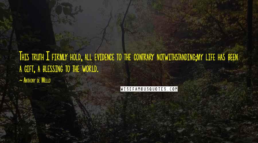 Anthony De Mello Quotes: This truth I firmly hold, all evidence to the contrary notwithstanding;my life has been a gift, a blessing to the world.