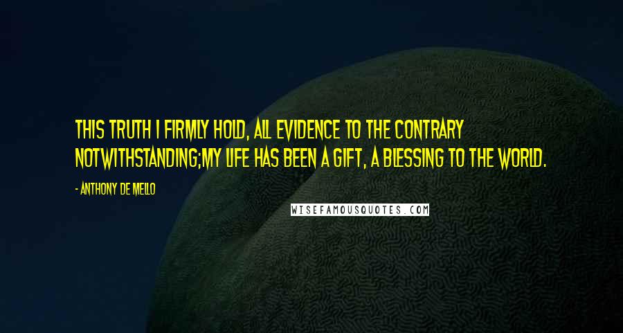 Anthony De Mello Quotes: This truth I firmly hold, all evidence to the contrary notwithstanding;my life has been a gift, a blessing to the world.