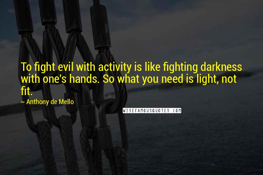 Anthony De Mello Quotes: To fight evil with activity is like fighting darkness with one's hands. So what you need is light, not fit.