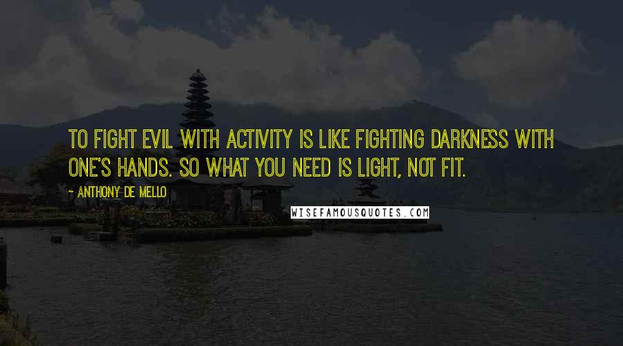 Anthony De Mello Quotes: To fight evil with activity is like fighting darkness with one's hands. So what you need is light, not fit.