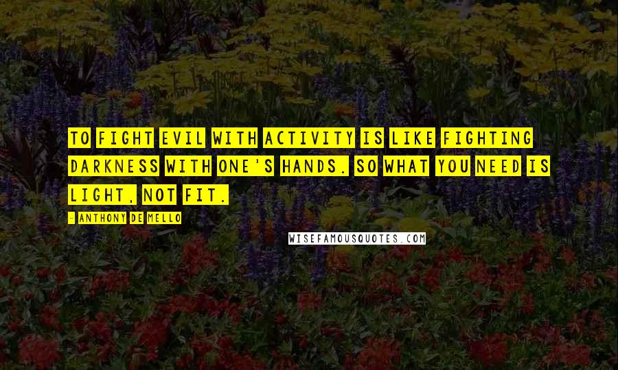 Anthony De Mello Quotes: To fight evil with activity is like fighting darkness with one's hands. So what you need is light, not fit.