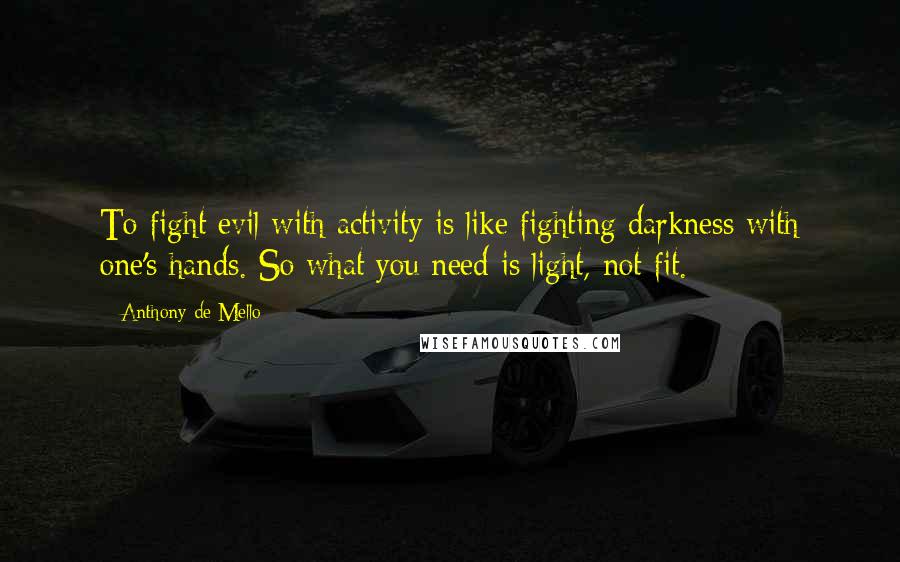 Anthony De Mello Quotes: To fight evil with activity is like fighting darkness with one's hands. So what you need is light, not fit.