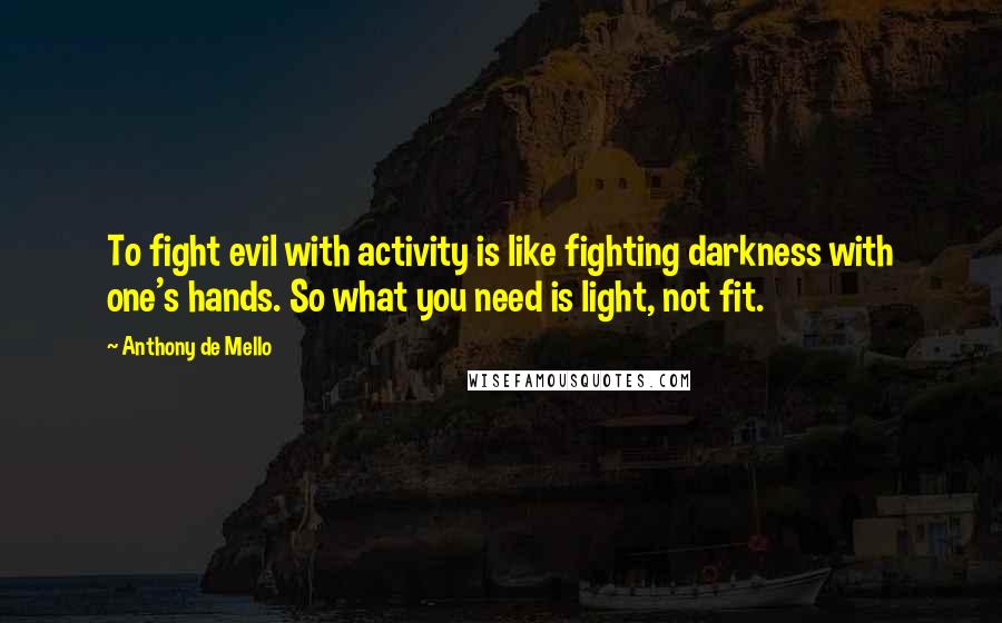 Anthony De Mello Quotes: To fight evil with activity is like fighting darkness with one's hands. So what you need is light, not fit.
