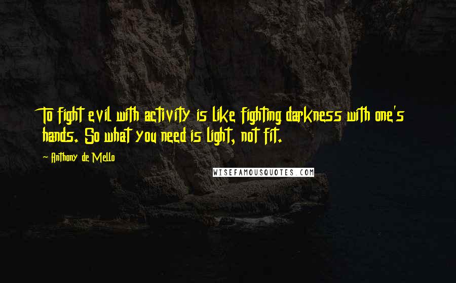 Anthony De Mello Quotes: To fight evil with activity is like fighting darkness with one's hands. So what you need is light, not fit.