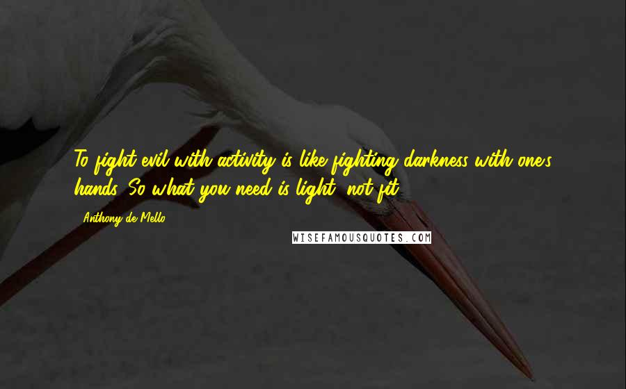 Anthony De Mello Quotes: To fight evil with activity is like fighting darkness with one's hands. So what you need is light, not fit.