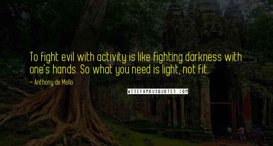 Anthony De Mello Quotes: To fight evil with activity is like fighting darkness with one's hands. So what you need is light, not fit.