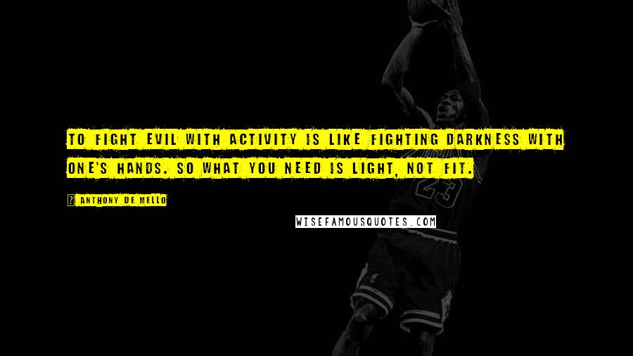 Anthony De Mello Quotes: To fight evil with activity is like fighting darkness with one's hands. So what you need is light, not fit.