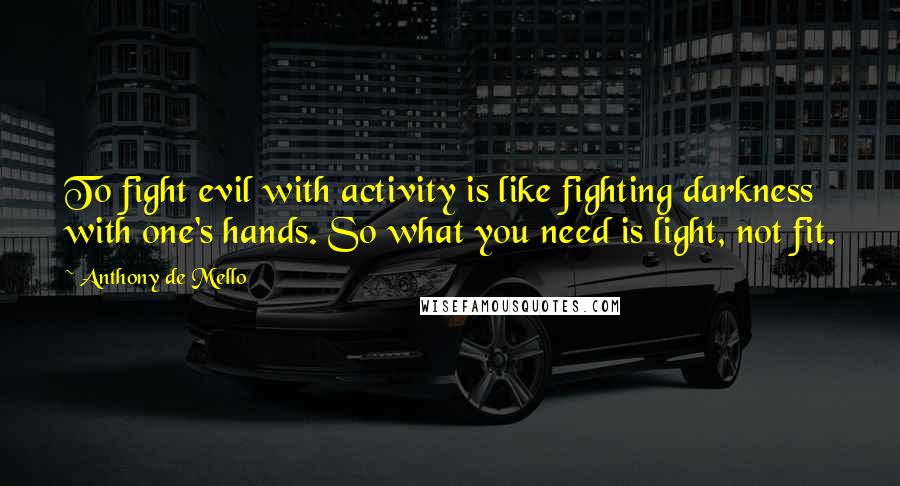 Anthony De Mello Quotes: To fight evil with activity is like fighting darkness with one's hands. So what you need is light, not fit.