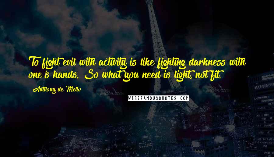 Anthony De Mello Quotes: To fight evil with activity is like fighting darkness with one's hands. So what you need is light, not fit.