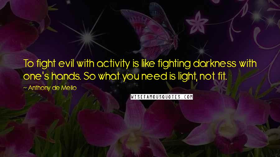 Anthony De Mello Quotes: To fight evil with activity is like fighting darkness with one's hands. So what you need is light, not fit.