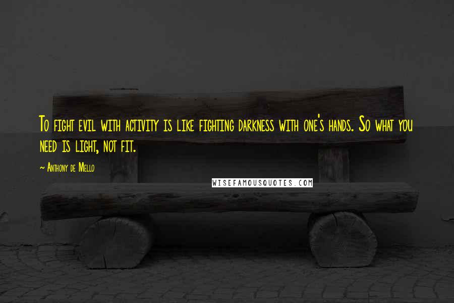 Anthony De Mello Quotes: To fight evil with activity is like fighting darkness with one's hands. So what you need is light, not fit.