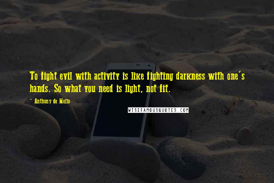 Anthony De Mello Quotes: To fight evil with activity is like fighting darkness with one's hands. So what you need is light, not fit.