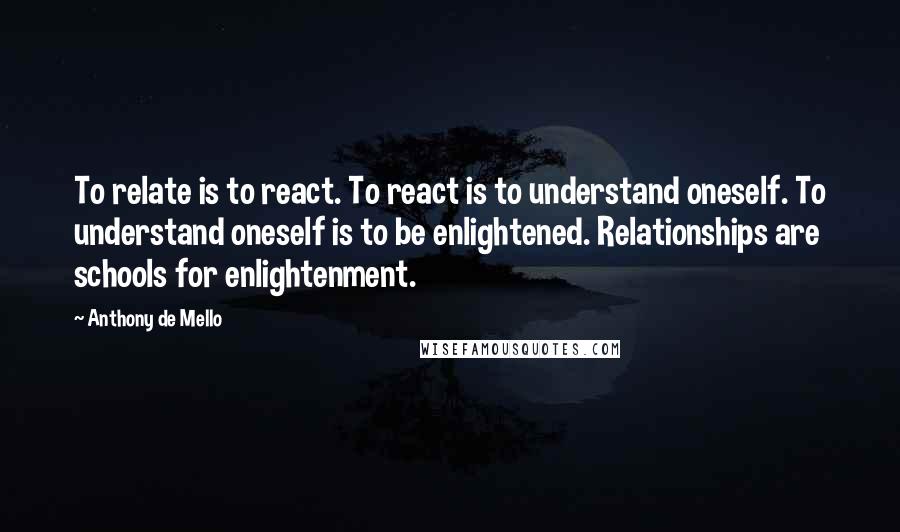 Anthony De Mello Quotes: To relate is to react. To react is to understand oneself. To understand oneself is to be enlightened. Relationships are schools for enlightenment.