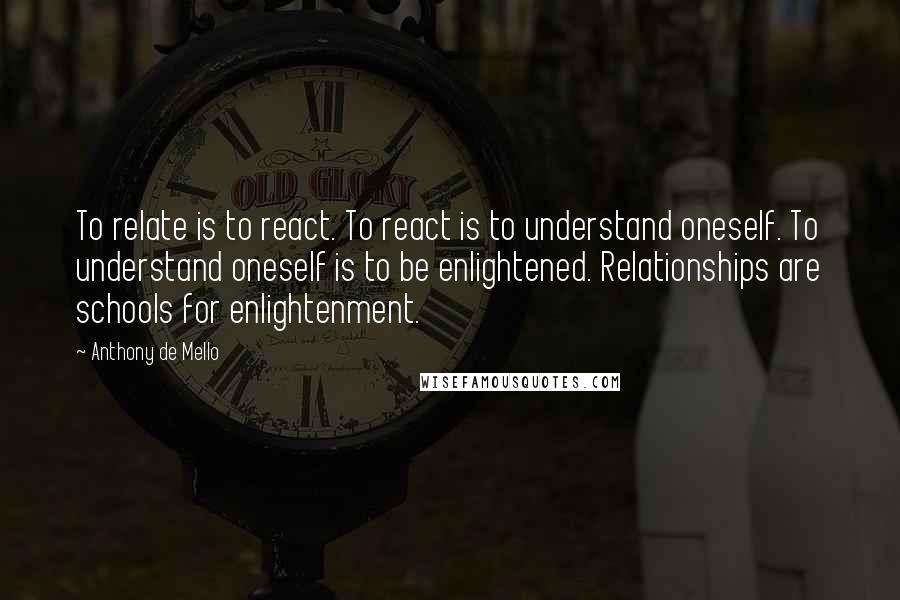 Anthony De Mello Quotes: To relate is to react. To react is to understand oneself. To understand oneself is to be enlightened. Relationships are schools for enlightenment.