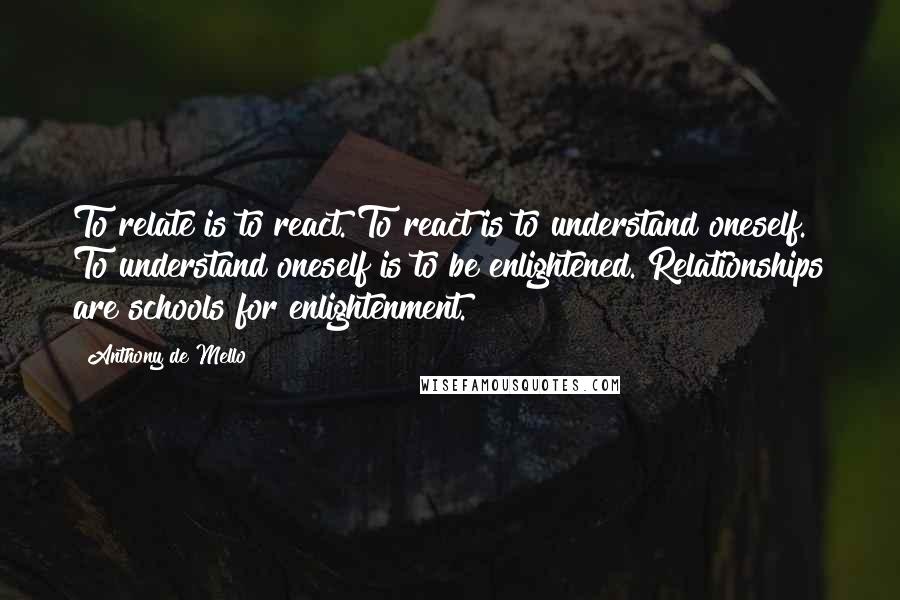 Anthony De Mello Quotes: To relate is to react. To react is to understand oneself. To understand oneself is to be enlightened. Relationships are schools for enlightenment.