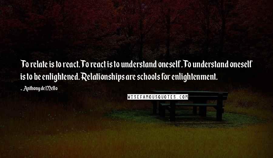 Anthony De Mello Quotes: To relate is to react. To react is to understand oneself. To understand oneself is to be enlightened. Relationships are schools for enlightenment.