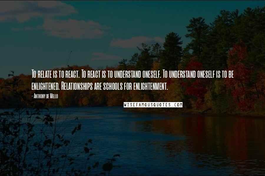 Anthony De Mello Quotes: To relate is to react. To react is to understand oneself. To understand oneself is to be enlightened. Relationships are schools for enlightenment.