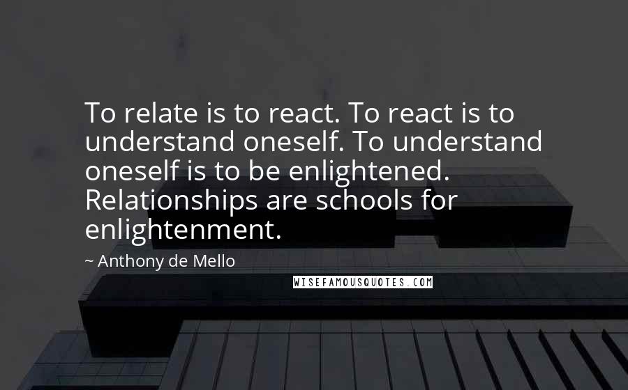 Anthony De Mello Quotes: To relate is to react. To react is to understand oneself. To understand oneself is to be enlightened. Relationships are schools for enlightenment.