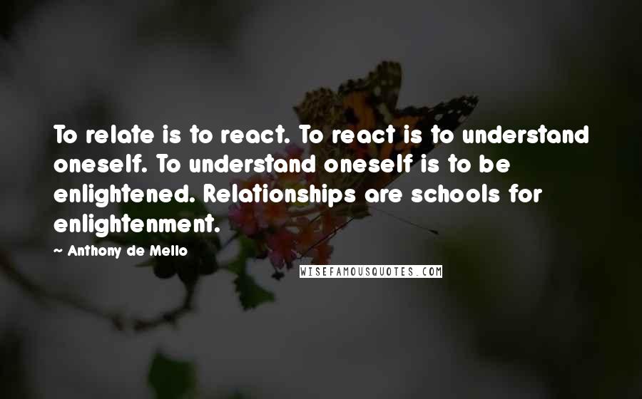Anthony De Mello Quotes: To relate is to react. To react is to understand oneself. To understand oneself is to be enlightened. Relationships are schools for enlightenment.