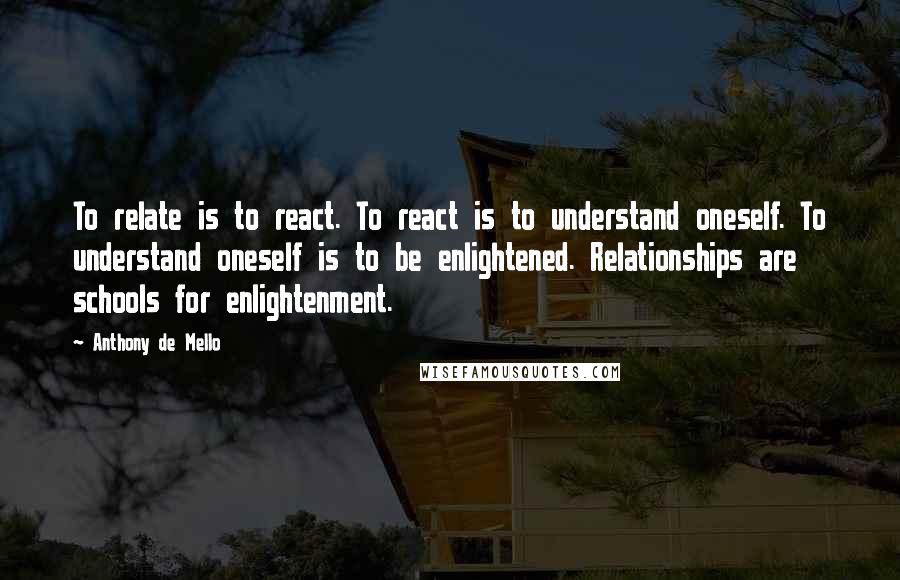 Anthony De Mello Quotes: To relate is to react. To react is to understand oneself. To understand oneself is to be enlightened. Relationships are schools for enlightenment.