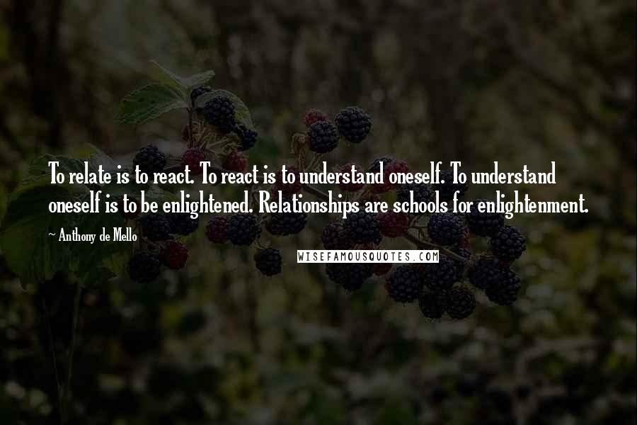 Anthony De Mello Quotes: To relate is to react. To react is to understand oneself. To understand oneself is to be enlightened. Relationships are schools for enlightenment.