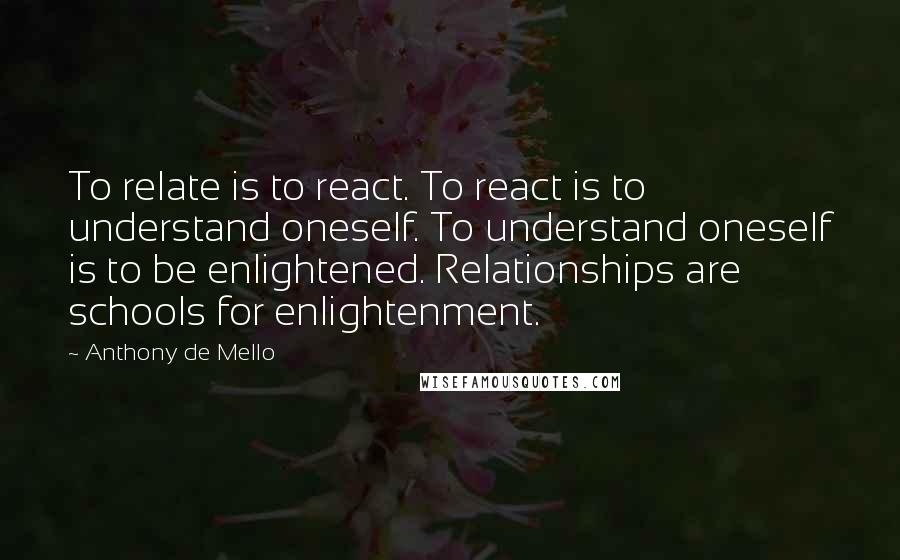 Anthony De Mello Quotes: To relate is to react. To react is to understand oneself. To understand oneself is to be enlightened. Relationships are schools for enlightenment.