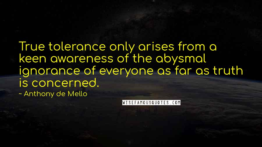 Anthony De Mello Quotes: True tolerance only arises from a keen awareness of the abysmal ignorance of everyone as far as truth is concerned.