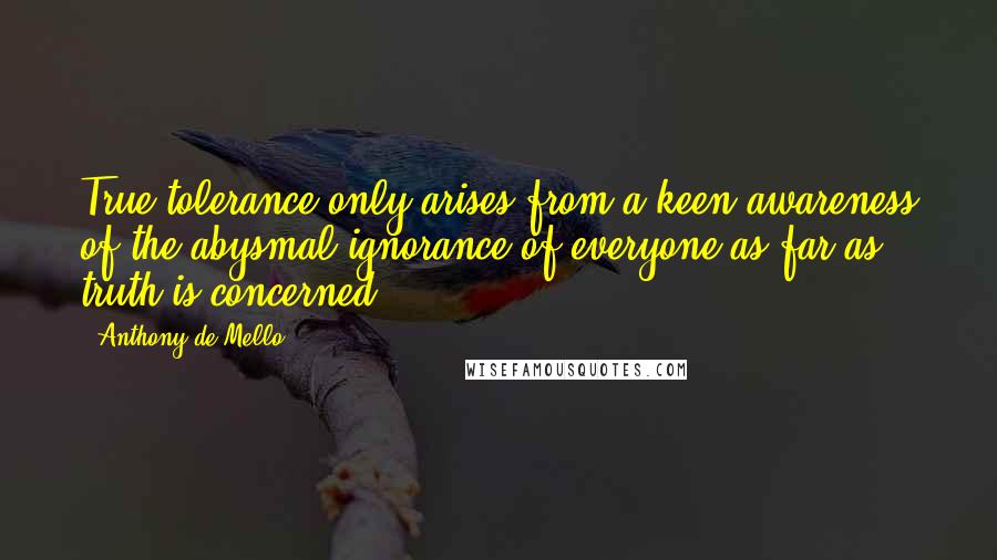 Anthony De Mello Quotes: True tolerance only arises from a keen awareness of the abysmal ignorance of everyone as far as truth is concerned.