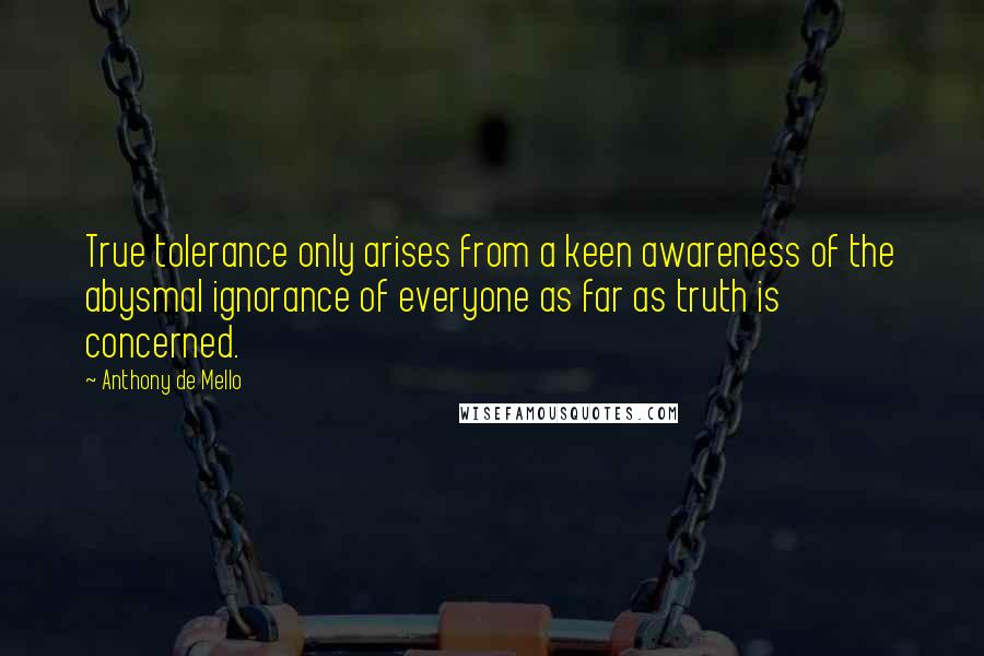 Anthony De Mello Quotes: True tolerance only arises from a keen awareness of the abysmal ignorance of everyone as far as truth is concerned.