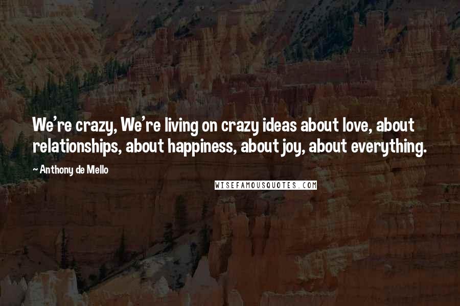 Anthony De Mello Quotes: We're crazy, We're living on crazy ideas about love, about relationships, about happiness, about joy, about everything.