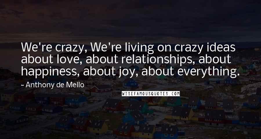 Anthony De Mello Quotes: We're crazy, We're living on crazy ideas about love, about relationships, about happiness, about joy, about everything.