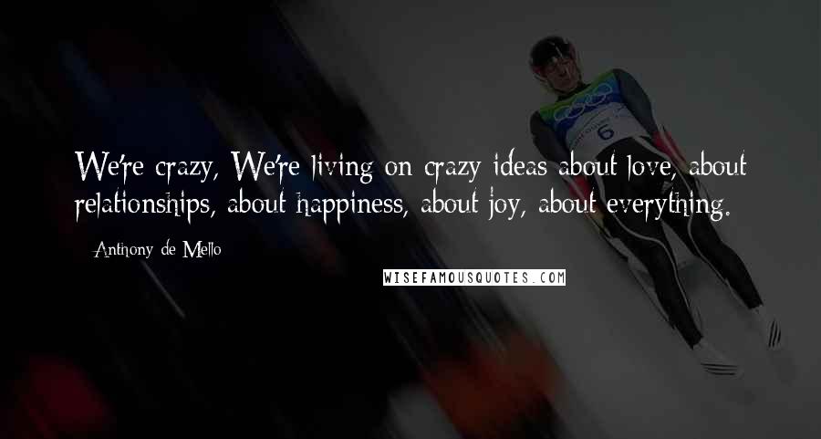 Anthony De Mello Quotes: We're crazy, We're living on crazy ideas about love, about relationships, about happiness, about joy, about everything.