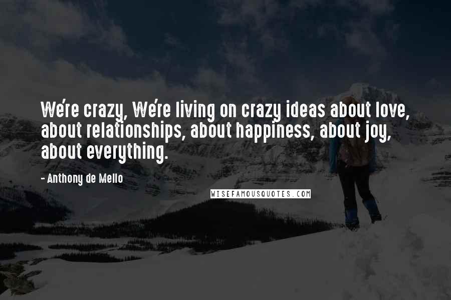 Anthony De Mello Quotes: We're crazy, We're living on crazy ideas about love, about relationships, about happiness, about joy, about everything.